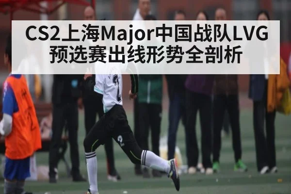 CS2上海Major中国战队LVG预选赛出线形势全剖析