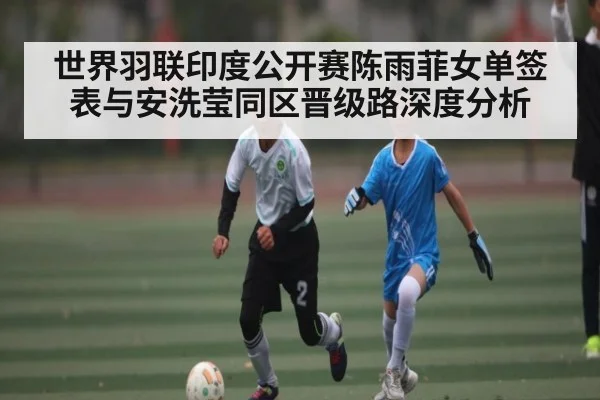 世界羽联印度公开赛陈雨菲女单签表与安洗莹同区晋级路深度分析