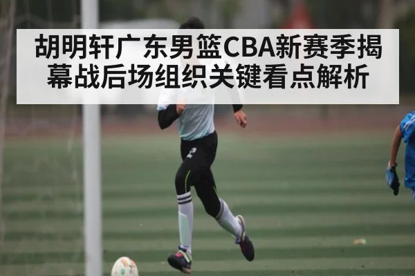 胡明轩广东男篮CBA新赛季揭幕战后场组织关键看点解析