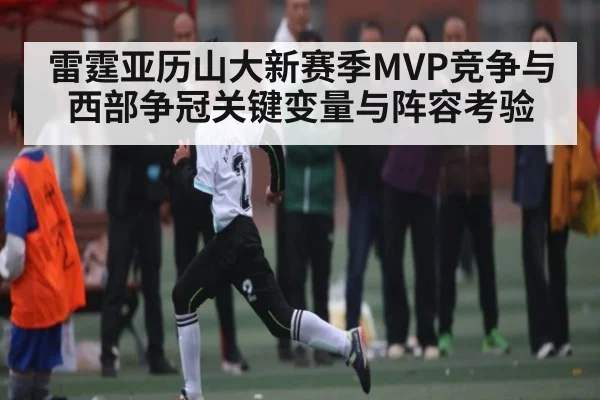 雷霆亚历山大新赛季MVP竞争与西部争冠关键变量与阵容考验