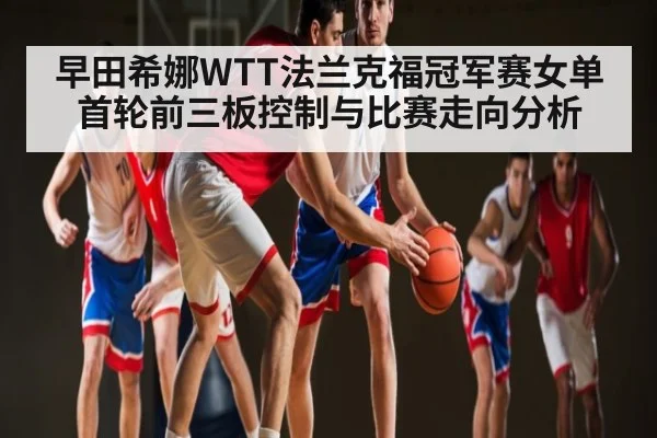 早田希娜WTT法兰克福冠军赛女单首轮前三板控制与比赛走向分析